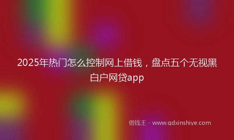 2025年热门怎么控制网上借钱，盘点五个无视黑白户网贷app
