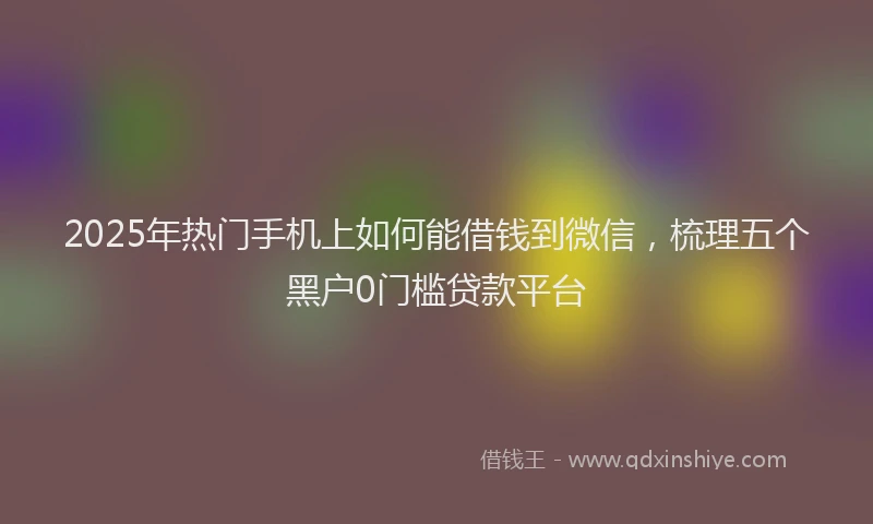 2025年热门手机上如何能借钱到微信，梳理五个黑户0门槛贷款平台