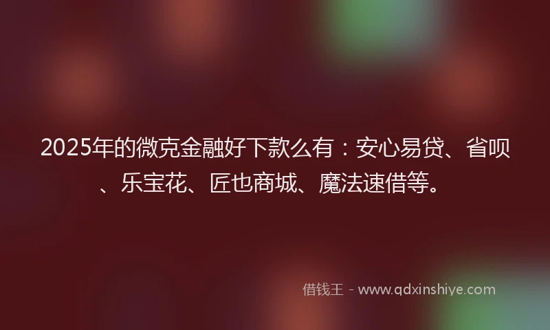 2025年的微克金融好下款么有：安心易贷、省呗、乐宝花、匠也商城、魔法速借等。