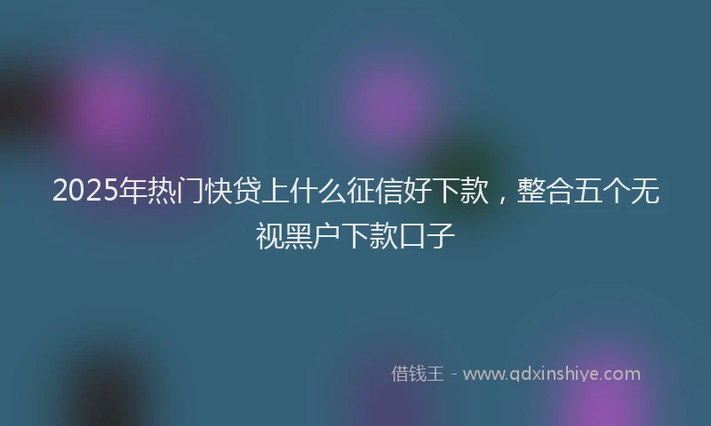 2025年热门快贷上什么征信好下款，整合五个无视黑户下款口子