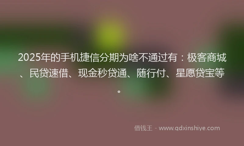2025年的手机捷信分期为啥不通过有：极客商城、民贷速借、现金秒贷通、随行付、星愿贷宝等。