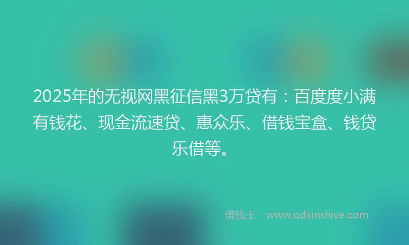 2025年的无视网黑征信黑3万贷有：百度度小满有钱花、现金流速贷、惠众乐、借钱宝盒、钱贷乐借等。