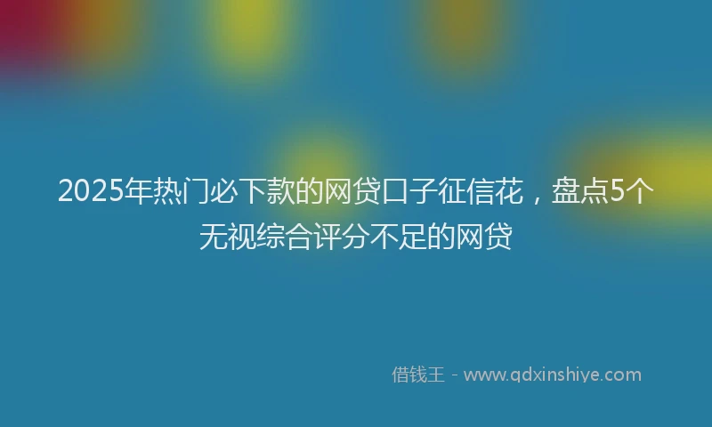 2025年热门必下款的网贷口子征信花，盘点5个无视综合评分不足的网贷