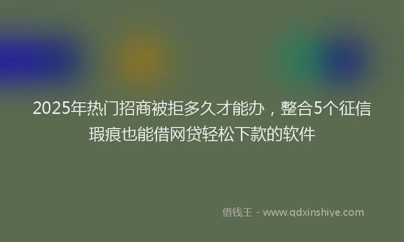 2025年热门招商被拒多久才能办，整合5个征信瑕疵也能借网贷轻松下款的软件