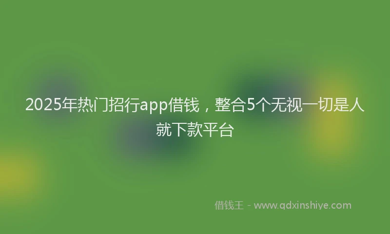 2025年热门招行app借钱，整合5个无视一切是人就下款平台