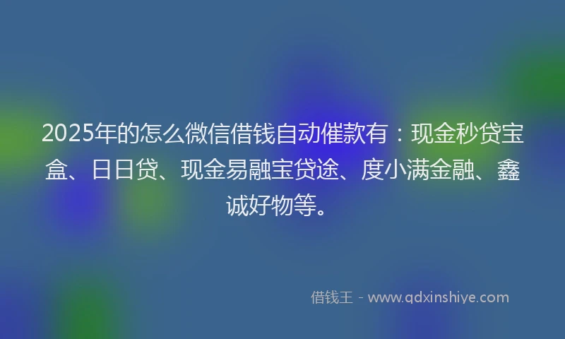 2025年的怎么微信借钱自动催款有：现金秒贷宝盒、日日贷、现金易融宝贷途、度小满金融、鑫诚好物等。