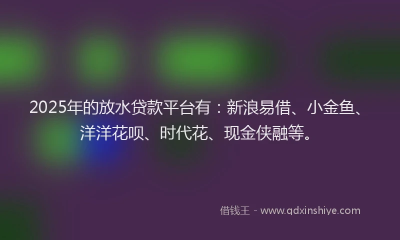 2025年的放水贷款平台有：新浪易借、小金鱼、洋洋花呗、时代花、现金侠融等。