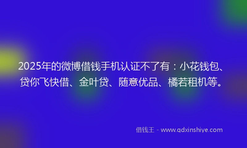 2025年的微博借钱手机认证不了有：小花钱包、贷你飞快借、金叶贷、随意优品、橘若租机等。