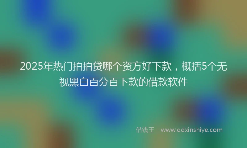 2025年热门拍拍贷哪个资方好下款，概括5个无视黑白百分百下款的借款软件