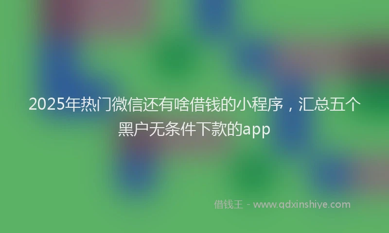 2025年热门微信还有啥借钱的小程序，汇总五个黑户无条件下款的app