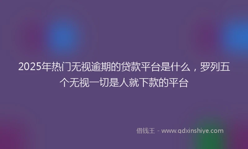 2025年热门无视逾期的贷款平台是什么，罗列五个无视一切是人就下款的平台