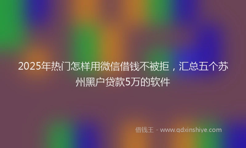 2025年热门怎样用微信借钱不被拒，汇总五个苏州黑户贷款5万的软件