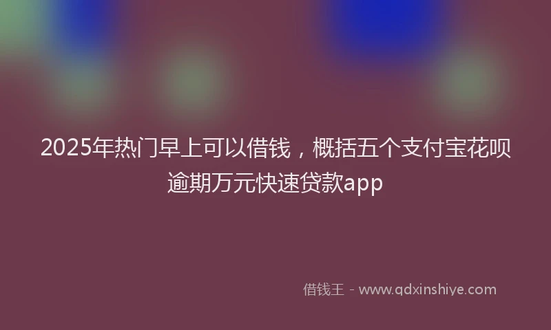 2025年热门早上可以借钱，概括五个支付宝花呗逾期万元快速贷款app