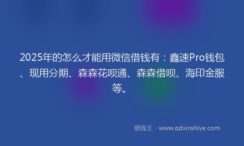2025年的怎么才能用微信借钱有：鑫速Pro钱包、现用分期、森森花呗通、森森借呗、海印金服等。