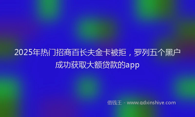 2025年热门招商百长夫金卡被拒，罗列五个黑户成功获取大额贷款的app