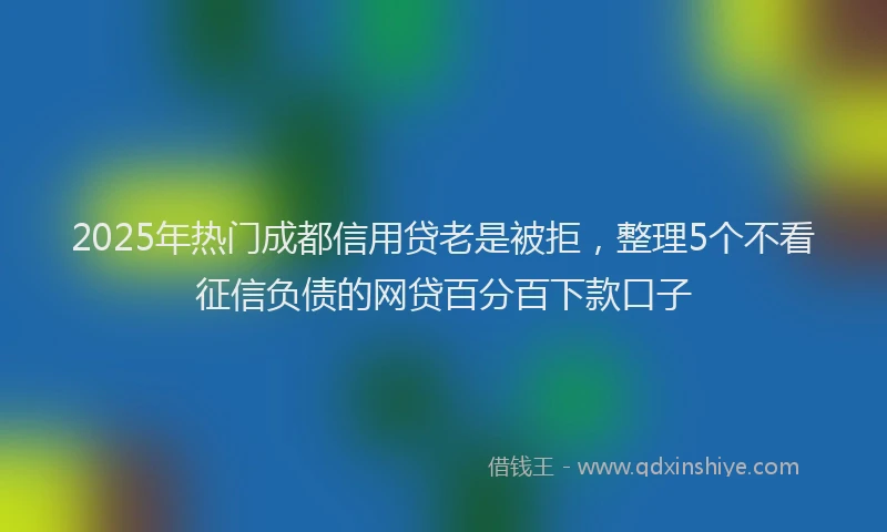 2025年热门成都信用贷老是被拒，整理5个不看征信负债的网贷百分百下款口子