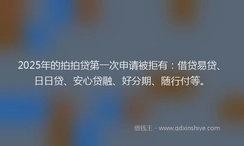 2025年的拍拍贷第一次申请被拒有：借贷易贷、日日贷、安心贷融、好分期、随行付等。