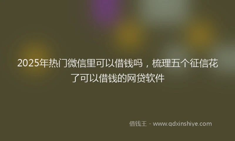 2025年热门微信里可以借钱吗，梳理五个征信花了可以借钱的网贷软件