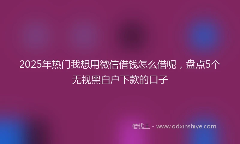 2025年热门我想用微信借钱怎么借呢，盘点5个无视黑白户下款的口子