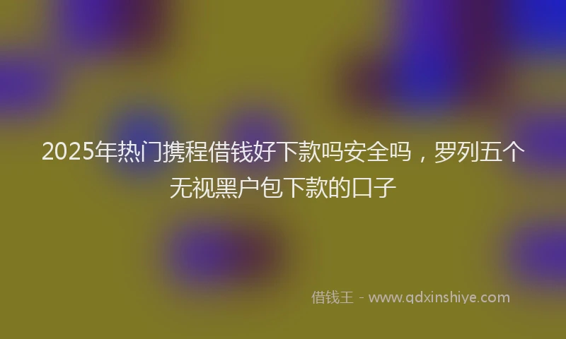2025年热门携程借钱好下款吗安全吗，罗列五个无视黑户包下款的口子