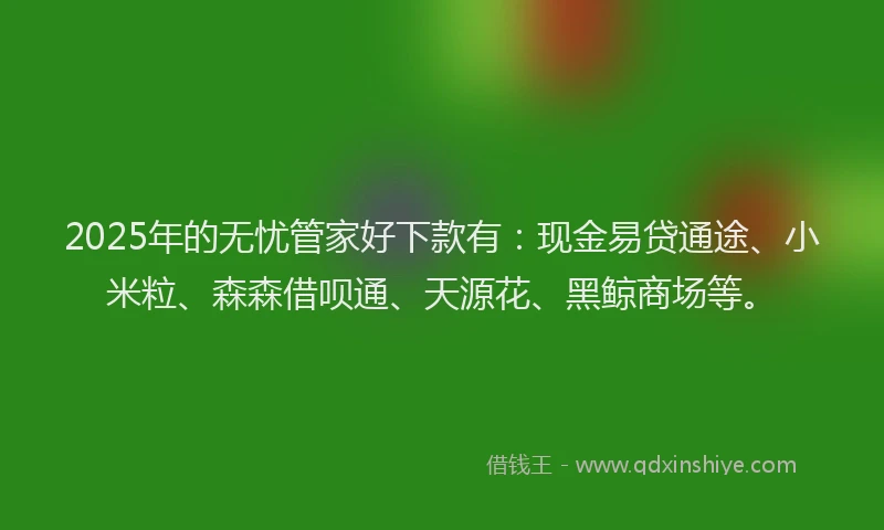 2025年的无忧管家好下款有：现金易贷通途、小米粒、森森借呗通、天源花、黑鲸商场等。