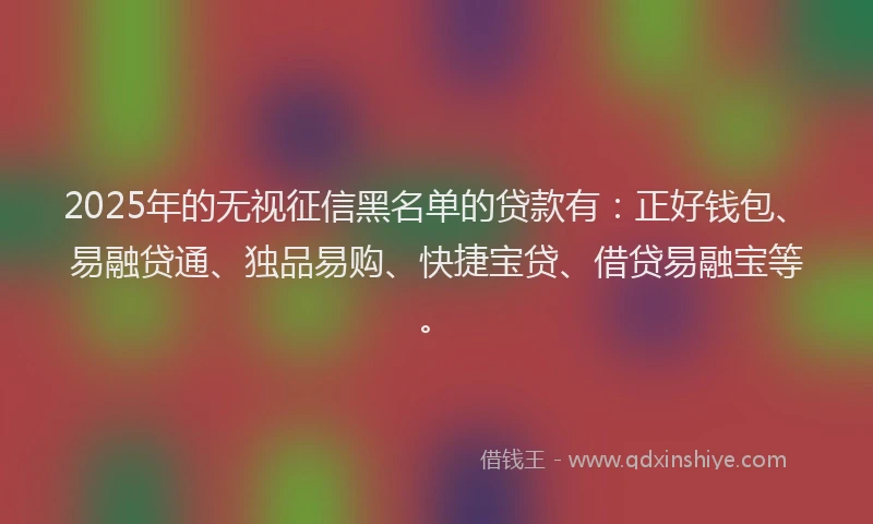 2025年的无视征信黑名单的贷款有：正好钱包、易融贷通、独品易购、快捷宝贷、借贷易融宝等。