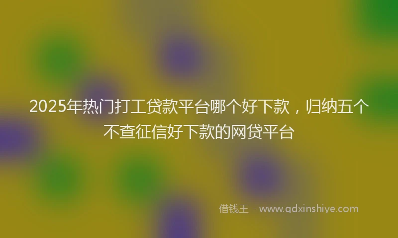 2025年热门打工贷款平台哪个好下款，归纳五个不查征信好下款的网贷平台