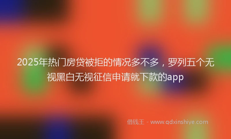 2025年热门房贷被拒的情况多不多，罗列五个无视黑白无视征信申请就下款的app