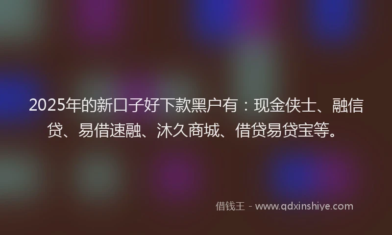 2025年的新口子好下款黑户有：现金侠士、融信贷、易借速融、沐久商城、借贷易贷宝等。