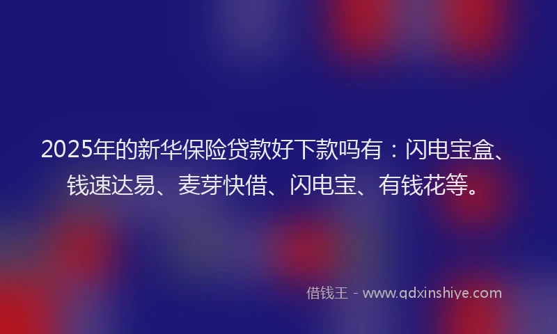2025年的新华保险贷款好下款吗有：闪电宝盒、钱速达易、麦芽快借、闪电宝、有钱花等。