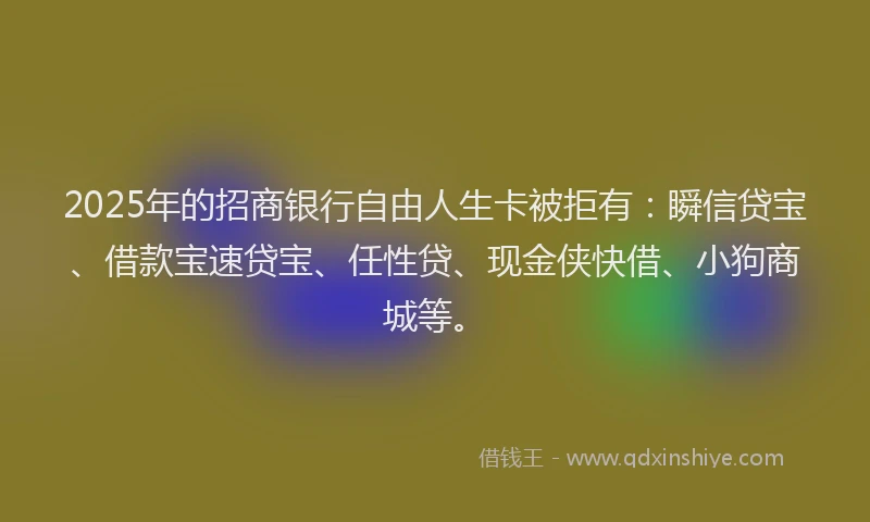 2025年的招商银行自由人生卡被拒有：瞬信贷宝、借款宝速贷宝、任性贷、现金侠快借、小狗商城等。