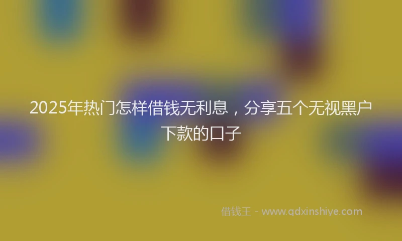 2025年热门怎样借钱无利息，分享五个无视黑户下款的口子