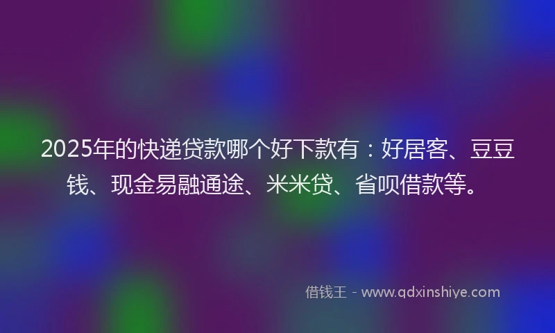 2025年的快递贷款哪个好下款有：好居客、豆豆钱、现金易融通途、米米贷、省呗借款等。