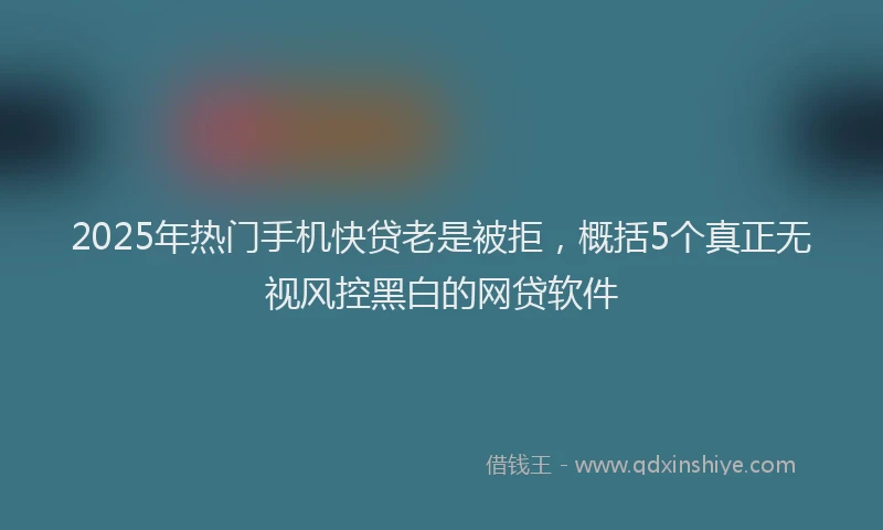 2025年热门手机快贷老是被拒，概括5个真正无视风控黑白的网贷软件