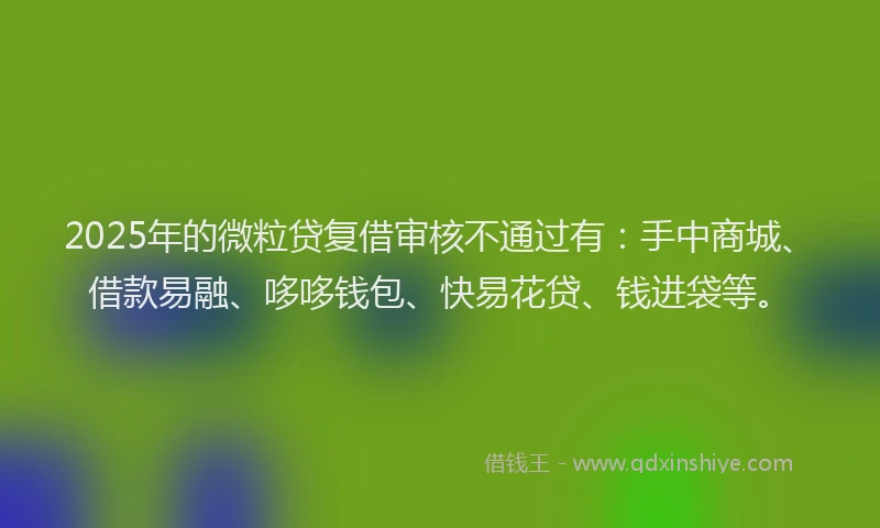 2025年的微粒贷复借审核不通过有：手中商城、借款易融、哆哆钱包、快易花贷、钱进袋等。