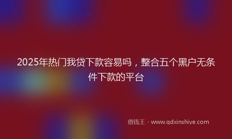 2025年热门我贷下款容易吗，整合五个黑户无条件下款的平台
