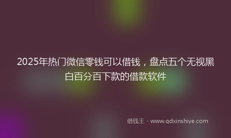 2025年热门微信零钱可以借钱，盘点五个无视黑白百分百下款的借款软件