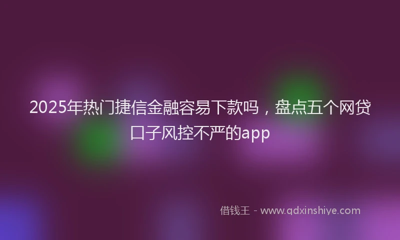 2025年热门捷信金融容易下款吗，盘点五个网贷口子风控不严的app