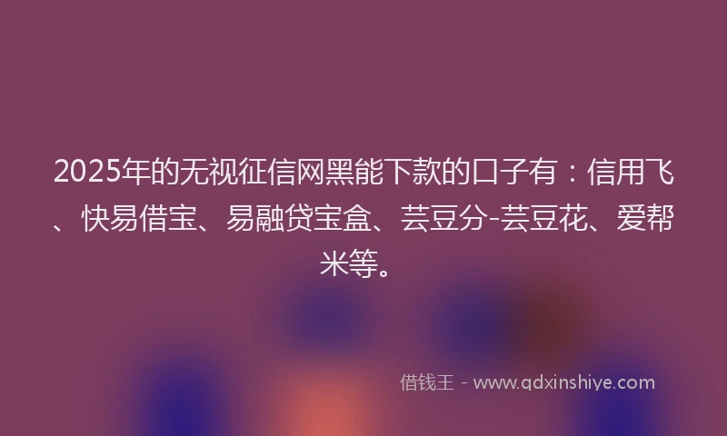 2025年的无视征信网黑能下款的口子有：信用飞、快易借宝、易融贷宝盒、芸豆分-芸豆花、爱帮米等。