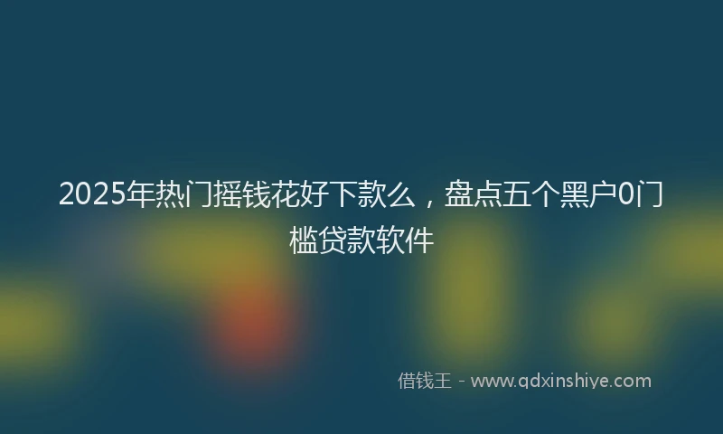 2025年热门摇钱花好下款么，盘点五个黑户0门槛贷款软件