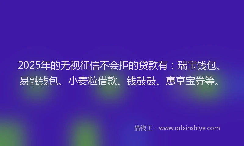 2025年的无视征信不会拒的贷款有：瑞宝钱包、易融钱包、小麦粒借款、钱鼓鼓、惠享宝券等。