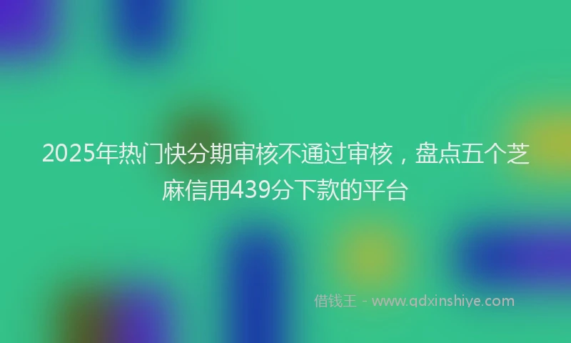 2025年热门快分期审核不通过审核，盘点五个芝麻信用439分下款的平台