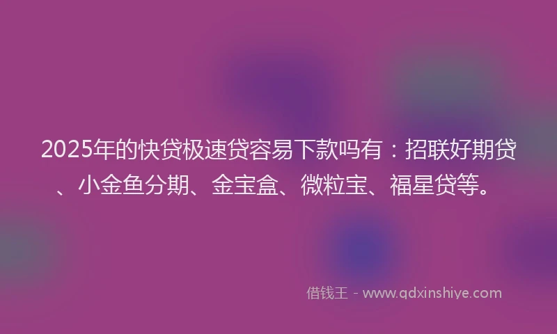 2025年的快贷极速贷容易下款吗有：招联好期贷、小金鱼分期、金宝盒、微粒宝、福星贷等。