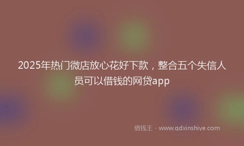 2025年热门微店放心花好下款，整合五个失信人员可以借钱的网贷app