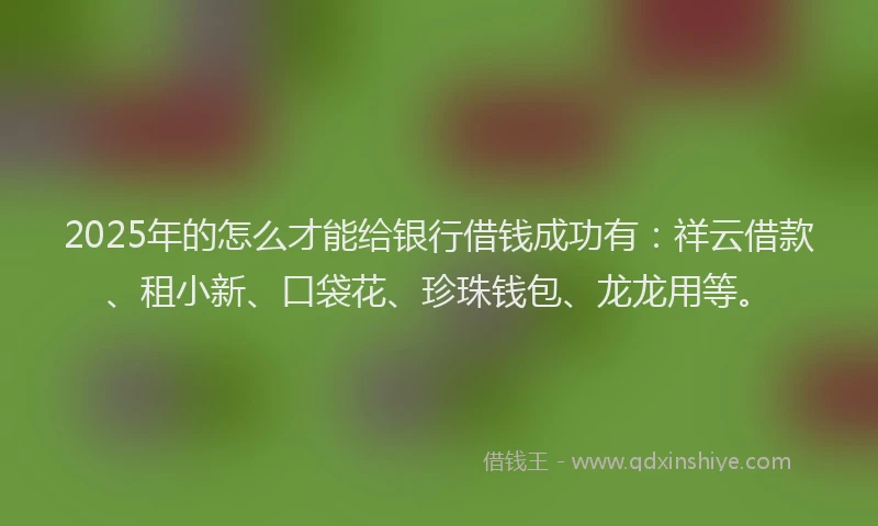 2025年的怎么才能给银行借钱成功有：祥云借款、租小新、口袋花、珍珠钱包、龙龙用等。