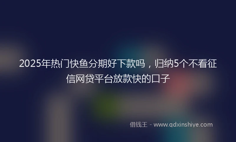 2025年热门快鱼分期好下款吗，归纳5个不看征信网贷平台放款快的口子