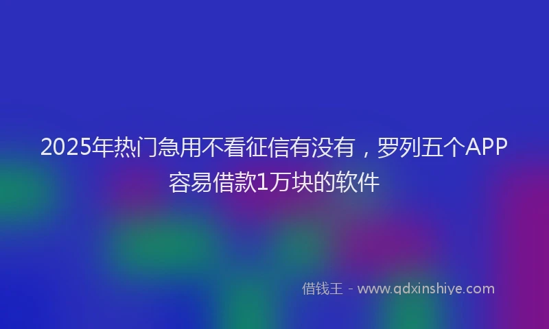 2025年热门急用不看征信有没有，罗列五个APP容易借款1万块的软件