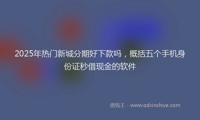 2025年热门新城分期好下款吗，概括五个手机身份证秒借现金的软件