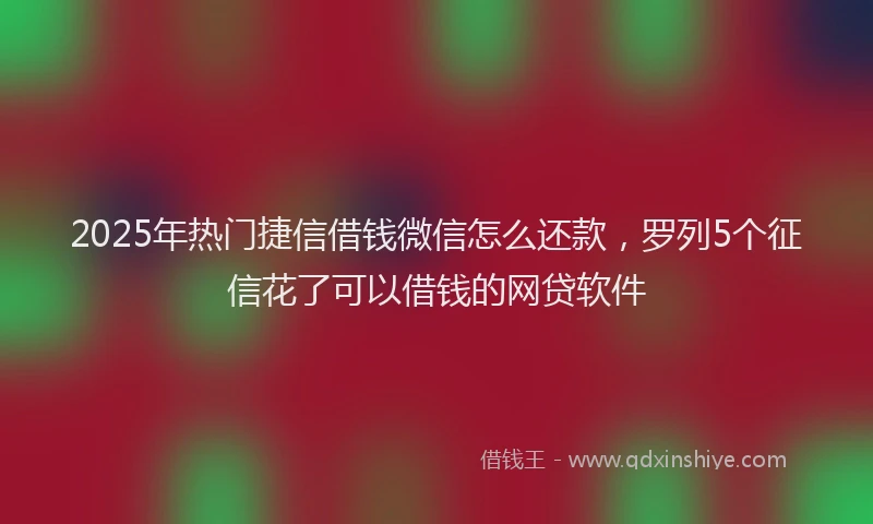 2025年热门捷信借钱微信怎么还款，罗列5个征信花了可以借钱的网贷软件