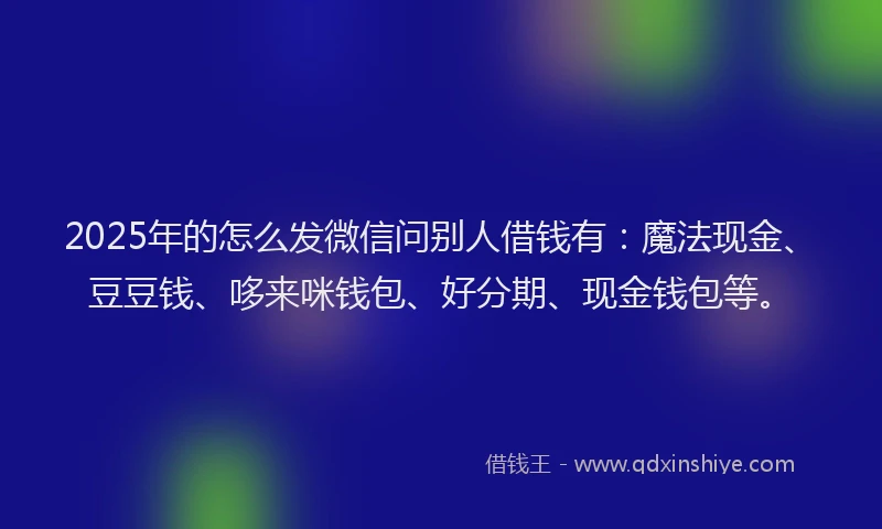 2025年的怎么发微信问别人借钱有：魔法现金、豆豆钱、哆来咪钱包、好分期、现金钱包等。